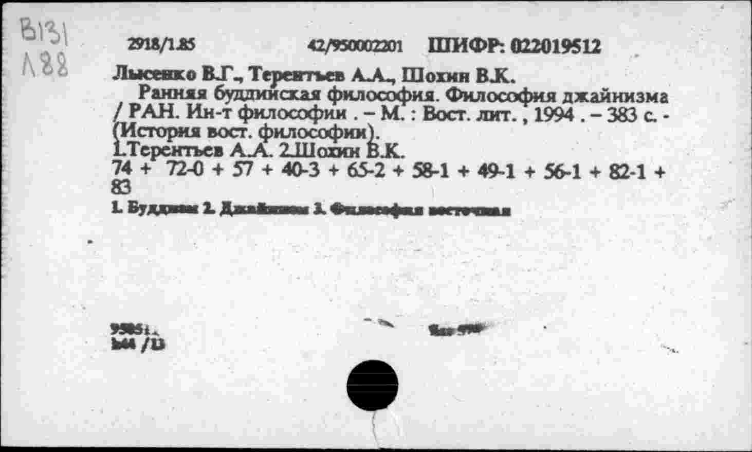 ﻿Ьгу
29U/1AS	42/950002201 ШИФР: 022019412
Лысенко ВТ., Терентьев АА, Шохин BJK.
Ранняя буддийская философия. Философия джайнизма / РАН. Ин-т философии . - М.: Вост. лит., 1994 . - 383 с. -(История вост, философии).
ЬТерснтъев А_А 2Л1охин В.К.
74 + 72-0 + 57 + 40-3 + 65-2 + 58-1 + 49-1 + 56-1 + 82-1 +
L Вуд—«и L ДниВнчп К Bunfu wrrvtau
9MSU
ЬМ/U
